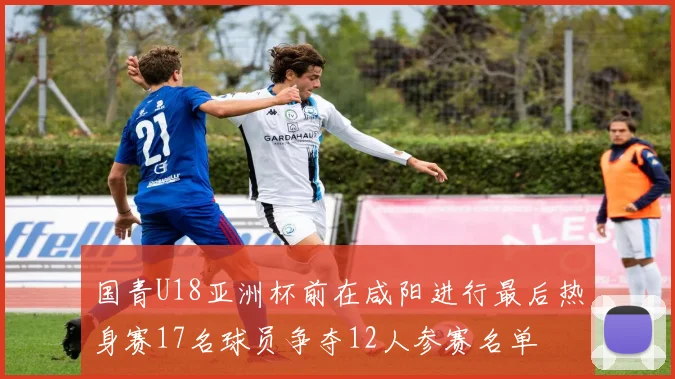国青U18亚洲杯前在咸阳进行最后热身赛17名球员争夺12人参赛名单